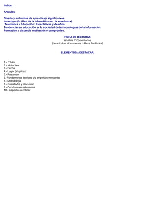 Índice.
Artículos
Diseño y ambientes de aprendizaje significativos.
Investigación (Uso de la Informática en la enseñanza).
Telemática y Educación: Expectativas y desafíos.
Tendencias en educación en la sociedad de las tecnologías de la información.
Formación a distancia motivación y compromiso.
FICHA DE LECTURAS
Análisis Y Comentarios
[de artículos, documentos o libros facilitados]
ELEMENTOS A DESTACAR:
1.- Título
2.- Autor (es)
3.- Fecha
4.- Lugar (si aplica)
5.- Resumen
6.-Fundamentos teóricos y/o empíricos relevantes
7.- Metodología
8.- Resultados y discusión
9.- Conclusiones relevantes
10.- Aspectos a criticar
 