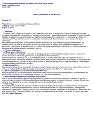 "Si un hombre puede organizar sus ideas, entonces el puede escribir"
Robert Louis Stevenson
(1850-1894)
Análisis y cometarios de los artículos
Artículo 1.-
Titulo: Diseño de ambientes de aprendizaje significativo
Autor(es): Carlos Alberto Garzón
Lugar: No aplica
1.1 Resumen:
El presente trabajo consiste en la evaluación de una experiencia del autor en el diseño y uso de un ambiente de aprendizaje
concebido para desarrollar competencias en el ámbito de la conciencia y capacidad tecnológica, la capacidad de abstracción y la
habilidad de adaptación, empleando problemas débilmente estructurados. Se muestra cómo un ambiente de aprendizaje bien
administrado brinda un camino inmenso de posibilidades para el desarrollo de competencias y el perfeccionamiento del
aprendizaje.
La flexibilidad de los ambientes estructurados en entornos delimitados y el papel dinámico que juega el administrador del
ambiente, es decir el docente, son elementos claves para la efectividad en el logro de las competencias deseadas en los
estudiantes; los ambientes de aprendizaje son, por lo tanto, una nueva oportunidad para mejorar los procesos de aprendizaje e
indudablemente requieren maestros dispuestos a mejorar.
1.2 Fundamentos teóricos
1.2.1 Descripción del ambiente
El ambiente ha sido diseñado para estudiantes de la Especialización en Gerencia de Tecnología, los cuales asisten a una
materia denominada "Informática y Producción", correspondiente al tercer semestre.
Los alumnos de esta experiencia son un grupo de profesionales de diversas disciplinas, todos con experiencia laboral en
empresas de diversa naturaleza y desarrollo, los cuales desean perfeccionar sus competencias en la gerencia de la tecnología, en
sus diversas expresiones. Un buen número de ellos participa en el programa financiados por las empresas en las cuales laboran,
la experiencia se realizó en Octubre de 1995.
1.2.2 Conceptos Claves
Los conceptos claves relacionados con los significados fundamentales a desarrollar en el ambiente son: organización, resistencia
al cambio, productividad, tecnología, tecnología dura, tecnología blanda, racionalización de la producción.
1.2.3 Competencias Principales a Desarrollar en el Ambiente
Las competencias que el ambiente diseñado pretende desarrollar son la capacidad de resolver problemas, en especial en lo que
tiene que ver con la abstracción, la motivación intrínseca y la capacidad de adaptación.
1.2.4 Indicadores para Evaluar la Efectividad del Ambiente
Una de las maneras de evaluar la efectividad del ambiente es juzgar la capacidad que adquieren los estudiantes de emplear el
mismo concepto en contextos diferentes e identificar el significado que adquiere un objeto en diferentes contextos. En este caso,
como se verá más adelante, un mismo objeto puede representar dos significados distintos.
1.3 Metodología
La metodología utilizada en este texto nos muestra que ha sido diseñada para ser realizada durante dos horas. Este tiempo es
solamente un instrumento de planeación por cuanto los ambientes se controlan por logros de aprendizaje o por mejoras en
determinadas competencias. Cada grupo va fijando sus propios ritmos, liderados obviamente por el administrador del ambiente, en
este caso el profesor, quien en el momento que considera apropiado suspende la actividad o modifica el problema o el contexto.
Lic. Haifa Nadal Martínez.
 