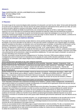 Artículo 2.-
Título: INVESTIGACIÓN. USO DE LA INFORMÁTICA EN LA ENSEÑANZA
Autor: Mª Jesús Gallego Arrufat
Fecha: No aplica
Lugar: Universidad de Granada. España
2.1 Resumen:
Sin duda el auge de las nuevas tecnologías están presentes en la educación, por tanto hoy día deben forman parte del desarrollo
en el aula como una asignatura más. Para los alumnos de nuestros tiempos los ordenadores forman parte de sus vidas, así como
los libros de textos, lapiceros y demás la informática también es importante y esencial.
En el documento analizado se detalla el procedimiento y las conclusiones de lugar que se llevo a cabo luego de investigar
respecto al uso de la informática en la enseñanza dada la necesidad de evidenciar cuales eran las limitaciones al introducir la
informática en el aula. Con el propósito de aportar recomendaciones para mejorar las estrategias en el uso de las TIC en el
proceso de enseñanza-aprendizaje. Conscientes de que todo esto exige no solo la creación de nuevos software, y cambios en la
metodología, sino también, cambios en los maestros y sus alumnos.
2.2 Fundamentos teóricos y/o empíricos relevantes
Para poder estar acorde a las demandas actuales debemos vencer grandes paradigmas como los que trae consigo las nuevas
tecnologías, el uso de la informática en las aulas es un reto para todo maestro considerado como migrante digital; sin embargo
debemos considerar la informática y el ordenador como una herramienta que nos facilitara el intercambio de información con los
estudiantes, permitiendo así buscar y desarrollar nuevos proyectos con ellos, facilitando el diálogo, y por qué no, también
favorece la organización y distribución de nuestras tareas en el aula, en fin puede facilitar la labor como docente.
Sin embargo, el temor a explorar cuando se habla de informática educativa, tanto los alumnos como los profesores donde pasan
a ser algo más que simples consumidores pasivos de programas y usuarios de software. Según Gallegos, responden como fieles
a las prescripciones de los productores y según los parámetros establecidos. Por todo esto surgió la necesidad de examinar el
uso de la informática como innovación curricular.
Para ello, se procedió a revisar las previas investigaciones de Grunberg y Summers (1992) quienes realizaron revisión de
investigaciones sobre la introducción de ordenadores en las escuelas en cuanto cambio educativo planificado. En dicha
investigación se contemplan cuatro etapas dirigida hacia la habilidad de los profesores para generar comprensiones sobre los
ordenadores.
Dichos estudios fueron agrupados en las cuatro categorías siguientes:
CARACTERÍSTICAS DE LA INNOVACIÓN: Necesidad de innovar percibida - Seguridad - Claridad - Congruencia - Costo
CARACTERÍSTICAS DEL PROFESOR: Características personales (género, edad, experiencia) - Autoimagen - Visiones de
la enseñanza y de los ordenadores en general - Visiones del valor de los ordenadores en la educación - Visiones del
impacto del uso de ordenadores en su trabajo - Comfianza y competencia en el uso de ordenadores - Experiencia previa en
el uso de ordenadores
CARACTERÍSTICAS DE LAS INSTITUCIONES: Historia de intentos innovadores - Participación del profesor - INSET sobre
informática - Falta de tiempo para la reflexión, práctica e interacción - Finalidades de la política sobre NTI - Estructura de
apoyo - Comunicaciones y sistemas de información internos en la escuela - Acciones de los directores y Jefes de
Departamentos - Gestión de recursos IT (horario, organización) - Niveles de provisión de recursos de hardware y software -
Entrenamiento de directivos
CARACTERÍSTICAS EXTERNAS: Apoyo de los padres y la comunidad - Papel de la administración
Como respuesta a acercarse a las condiciones de trabajo de los maestros y gracias a estas investigaciones, actualmente se
está poniendo énfasis en la necesidad de estudiar el profesorado en el contexto de la organización social de la escuela más que
como un agente aislado (Grunberg y Summers, 1992, 272),
En cuanto a la investigación sobre el proceso de implementación de la informática, Doornekamp (1994), afirma que el proceso de
integración de la informática en la escuela no es fácil, los centros se enfrentan con muchos problemas de carácter técnico y
organizativo, paralelos a los aspectos financieros. Por eso la perspectiva de implementación es valiosa para el examen de
innovaciones y políticas específicas, y la introducción de ordenadores en las aulas es al mismo tiempo un fenómeno político y un
problema de innovación -política en el sentido de que distritos escolares/regiones/estados defienden/requieren el uso de la
informática e innovación en el sentido de que varios grupos están intentando genuinamente implementar usos más efectivos de los
ordenadores
Si en verdad se quiere un cambio en el ámbito educativo, con la implementación de ordenadores en las escuelas todo lo que es
sugerente se puede alcanzar, ahora bien se necesita un propósito firme de financiar económicamente la introducción de
ordenadores, consciente de la necesidad de ¨construir una estrategia basada-en-el-conocimiento, enfocada hacia las realidades
cercanas del uso de ordenadores en las clases día-a-día¨.
Vivimos en una sociedad donde la informática juega un papel fundamental en todos los ámbitos. Por ello, es importante tomar
conciencia de lo necesario que es saber manejar los principales programas. Las nuevas tecnologías alcanzan también la
educación, y es especialmente en este terreno donde debemos emplear los medios técnicos actualizados y capaces de mejorar
la calidad de la enseñanza, es una necesidad.
 