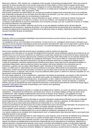Beishuizen y Moonen, 1993, respecto a la investigación sobre escuelas "enriquecidas tecnológicamente". Dicen que aunque la
expansión de dichas escuelas sea a nivel mundial, quizás sean los Países Bajos y el Reino Unido los lugares donde vienen
desarrollándose con mayor profusión proyectos de investigación en la línea desarrollada por Fullan, como por ejemplo el Proyecto
TES ("Technology-Enriched Schools") en Holanda, convertido en un modelo para la investigación en informática educativa (Cox,
1993, Beishuizen y Moonen, 1993, Doornekamp, 1994).
Este proyecto contempla una doble finalidad: por una parte las escuelas tecnológicamente enriquecidas sirven como ambientes
para el desarrollo de ejemplos de uso innovador de la informática en la educación; y por otra, como un "campo de pruebas" para
investigar cuestiones relacionadas con los ordenadores y la educación.
Datos como situación de clase tradicional y "aula de informática sin apoyo" contrario a la fórmula de "rotación de grupos de
trabajo" la cual sólo aparece en la clase de un profesor. Son los que conllevan a la necesidad de distinguir por una parte
conceptual o potencialmente el uso de los ordenadores como innovación curricular y por otra, su traducción empírica, en modelos
de enseñanza diferentes a los tradicionales.
En fin es interesante como análisis evidencian que el modo en que sea integrado el software dentro del área depende
completamente del entusiasmo y destrezas del profesor, como factor determinante del aprendizaje de los estudiantes, y que en
escuelas tecnológicamente enriquecidas el rendimiento en las diferentes clases es desigual, dependiendo asimismo del profesor
que guíe la actividad del grupo de estudiantes.
2.3 Metodología
El estudio contó con una propuesta metodológica documental encaminada en primera instancia, hacia un estudio bibliográfico
obteniendo así revisiones previas.
La investigación del uso de la informática en la enseñanza ha sido en torno a la investigación observacional y descriptiva cuya
atención ha sido los aspectos metodológicos propios de la actuación del profesorado, tales como la organización y gestión de las
actividades en el aula, las formas de explicación y corrección, o el control del trabajo de los grupos de alumnos, entre otros.
2.4 Resultados y discusión
Dentro de los resultados obtenidos durante toda la investigación podemos destacar los siguientes:
La aplicación de la informática en una escuela "tecnológicamente enriquecida" puede beneficiarse además de la existencia de una
infraestructura rica y de alumnos y profesores con experiencia y puede estar inspirado por el intercambio de ideas y experiencias
entre los profesores y los asesores. Algunas de las cuestiones que preocupan están relacionadas con los intereses del desarrollo
y la implementación como con los intereses de investigación del proyecto. Por lo que se refiere al compromiso del profesor.
Análisis observacionales y descriptivos descubrieron que algunos profesores disminuían su protagonismo didáctico hacia un
modelo de orquestación, cambiando radicalmente las dinámicas de la clase e incluso dado que los ordenadores facilitaban un
aprendizaje independiente, algunos profesores sintieron que estaban más tiempo dedicados a los ordenadores que a la
enseñanza, y sugirieron que sus clases habían llegado a estar "centradas en la tecnología, no en la enseñanza".
Según Lai (1993) quien ha sistematizado el rol de los profesores en las clases, diferenciando los de presentador y facilitador de
conocimiento. Existen dos premisas esenciales, la primera es que el profesor esté convencido de la importancia de una mejora
profesional continua. La segunda, más concreta, es que los profesores deben poseer un sistema de creencias compatible con una
aproximación constructivista del aprendizaje.
El rol del maestro deberá ser el de: (a) planificador y organizador del ambiente de aprendizaje, que requiere no sólo comprender
por qué los ordenadores podrían ser usados, sino diseñar cómo pueden ser integrados los programas informáticos en el
curriculum escolar para facilitar el aprendizaje activo. (b) participante, es decir, colabora con los alumnos y los observa para ver
cuándo necesitan ayuda; y (c) guía, en el sentido de proporcionar un itinerario adecuado, a través de preguntas o cuestiones
abiertas, para que los estudiantes que están adquiriendo activamente y construyendo personalmente conocimiento tengan alguna
percepción metacognitiva del proceso de aprendizaje y de sí mismos como aprendices.
2.5 Conclusiones relevantes
Con la investigación realizada se procedió a un análisis de la realidad de los maestros, en cuanto a la utilización extensa de los
ordenadores. Considerando las preferencias y demandas de los mismos; sin embargo Gallegos concluye que dentro de las
consideraciones debe indagarse cualitativamente sobre la toma de decisión de los maestros, y los problemas de mayor
relevancia que experimentan. Aparte de todo lo que implica poner en práctica la síntesis de Fullan (1992) Como conclusiones
derivadas a esta investigación:
Las actuales visiones del potencial de la informática en educación infravaloran ampliamente la dificultad que para los profesores
tendrá implementar los cambios que ésta requerirá en prácticas, materiales, creencias y destrezas, se debe esperar mucho
tiempo antes de que la mayor parte de los profesores se comprometan en un "uso de calidad".
La tarea de aprendizaje es más difícil porque hay muchas incertidumbres acerca de la tecnología informática. No conocemos muy
claramente lo que es un "buen-uso" o "uso de calidad" o el impacto real sobre los alumnos.
Se han gastado muchas energías en mejorar la calidad técnica del hardware y del software. Esto debe ser sopesado con el
incremento de atención a la implementación de un uso de calidad por profesores y estudiantes en la clase.
Los mejores modelos de uso resultarán de la implementación local. La implementación debe descansar sobre lo que la gente está
realmente haciendo en las escuelas.
La implementación continuada dependerá en cierta medida de un éxito temprano, tanto en términos de habilidad de los profesores
para dominar los ordenadores en la clase como en cuestión de efectos sobre motivación y aprendizaje de los alumnos.
Ya se trate de la informática como contenido curricular o como medio didáctico, en el marco de las decisiones metodológicas la
elección de software es probablemente lo esencial para el desarrollo del uso de ordenadores en la enseñanza. Seleccionar un
software adecuado y educativamente relevante ocurre cuando el profesor tiene facilidad de acceso a la información disponible
sobre el mismo lo que implica que es necesario facilitar el acceso a través de servicios "on-line" como el "TESS, The Educational
Software Selector". Esto incluye documentación detallada con: objetivos educativos, procedimientos de evaluación, descriptores
 