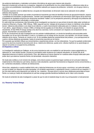 de audiencia destinataria y materiales curriculares informáticos de apoyo para mejorar esta situación.
Descubrir el potencial curricular de un programa, integrarlo en la planificación de una unidad didáctica y reflexionar antes de su
uso sobre sus posibilidades metodológicas. Es preferible realizarlo por equipos de profesores contando con el apoyo interno y
externo.
Evaluados aspectos como la calidad técnica o el grado de interactividad, la dimensión clave es la valoración de la calidad
didáctica del programa.
También se ha podido apreciar que existe una tendencia importante que trata de identificar formas de agrupación/rotación, espacio
y posibilidad de actividades complementarias. También sería deseable la combinación de información sobre logros de los alumnos
procedente de resultados empíricos (en situaciones escolares "reales") con la perspectiva personal (y del equipo de profesores del
centro) y sus preferencias individuales y contextuales.
En este orden las conclusiones más frecuentes de la investigación se resumen en que primero la lección debe estar centrada en
el alumno (Waxman y Huang, 1996; Wiburg, 1996); segundo que los trabajos de los grupos en áreas no interfieran a los demás;
tercero tolerancia del profesor a una clase no-en-silencio; y cuarto insonorización adecuada para no molestar a otras aulas.
Y por último, según Dickson y Vereen (1983), el trabajo de dos iguales es el más eficaz y la rotación en grupos de tres
estudiantes. El test WISC-R otorga ventaja a los alumnos (varones). Como conclusión con respecto a la composición de los
grupos, recomiendan una asociación libre.
En fin las conclusiones de esta investigación son de carácter multidisciplinario, en donde los beneficios educacionales serán
favorables con el uso de la informática, si solo si, no bastara con el manejo de los recursos, sino también, con el buen manejo
didáctico de la misma. Teniendo en cuenta un sin fin de variables desde las características del profesor, y sus percepciones en
cuanto a dichas didácticas apropiadas, hasta el compromiso asumido por el mismo.
Por supuesto que también influye sus conocimientos y experiencias previas con los ordenadores. Ya que ha quedado evidenciado
que en los alumnos durante la reconstrucción de su sistema de referencia, queda como efectos implícito en su aprendizaje en
relación al cambio en el papel de los profesores.
2.6 Aspectos a criticar
La investigación realizada por Gallegos, es de suma importancia ante una realidad la cual demanda a pasos agigantados su
aplicación en todo ámbito escolar, proceso el cual debería estar al alcance de cualquier estudiante, en donde solo de él
dependerá alcanzar el máximo conocimiento. Para ello debemos al menos disponer en nuestras aulas el equipo adecuado para
poder decir que estamos haciendo frente a la demandada educación interactiva.
Sin duda esto conlleva un sin número de ventajas, como dice la autora si queremos lograr cambios en el curriculum debemos
implementar la informática la cual motiva, ilusiona a todo estudiante a aprender favoreciendo la integración de los conocimientos, y
los contenidos estudiados, evitando así distracciones.
Ahora bien, adaptando a nuestra realidad dicho reto y dada las limitaciones con el poco apoyo económico por parte del estado
ya que no basta con disponer de aulas equipadas, sin el debido seguimiento y capacitación previa y continua de sus maestros. Y
por otro lado está la poca disposición por parte de los maestros, el propio temor a vencer esos obstáculos personales al hacer
frente a un aula por medio de ordenadores el cual trae consigo grandes beneficios facilitando así la labor como docente.
Sin duda el contenido de esta investigación a pesar de que ha sido lo bastante largo ha sido muy enriquecedor a nivel personal.
Lic. Rosanny Tavárez Ortega
 