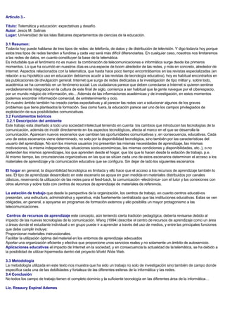 Artículo 3.-
Titulo: Telemática y educación: expectativas y desafío.
Autor: Jesús M. Salinas
Lugar: Universidad de las islas Balcares departamentos de ciencias de la educación.
3.1 Resumen:
Todavía hoy puede hablarse de tres tipos de redes: de telefonía, de datos y de distribución de televisión. Y digo todavía hoy porque
estos tres tipos de redes tienden a fundirse y cada vez será más difícil diferenciarlas. En cualquier caso, nosotros nos limitaremos
a las redes de datos, en cuanto constituyen la base de la telemática.
Es indudable que el fenómeno no es nuevo: la combinación de telecomunicaciones e informática surge desde los primeros
momentos. Lo que ha ocurrido en nuestros días es una especie de boom alrededor de las redes, y más en concreto, alrededor de
Internet. Aspectos relacionados con la telemática, que hasta hace poco tiempo encontrábamos en las revistas especializadas (en
relación a su hipotético uso en educación debíamos acudir a las revistas de tecnología educativa), hoy es habitual encontrarlos en
las publicaciones de divulgación general. Internet que surge de redes dedicadas a la investigación de tipo militar y, sobre todo,
académica se ha convertido en un fenómeno social: Los ciudadanos parece que deben conectarse a Internet si quieren sentirse
verdaderamente integrados en la cultura de este final de siglo, comienza a ser habitual que la gente navegue por el ciberespacio,
por un mundo mágico de información, etc... Además de las informaciones académicas y de investigación, en estos momentos
podemos encontrar información comercial, de entretenimiento y ocio.
En nuestro ámbito también ha creado ciertas expectativas y al parecer las redes van a solucionar algunos de los graves
problemas que tiene planteados la formación. Sea como fuera, la educación parece ser uno de los campos privilegiados de
explotación de sus posibilidades comunicativas.
3.2 Fundamentos teóricos
3.2.1 Descripción del ambiente
Este trabajo esta diseñado a todo una sociedad intelectual teniendo en cuenta los cambios que introducen las tecnologías de la
comunicación, además de incidir directamente en los aspectos tecnológicos, afecta al marco en el que se desarrolla la
comunicación. Aparecen nuevos escenarios que cambian las oportunidades comunicativas y, en consecuencia, educativas. Cada
uno de estos escenarios viene determinado, no solo por la disponibilidad tecnológica, sino también por las características del
usuario del aprendizaje. No son los mismos usuarios (no presentan las mismas necesidades de aprendizaje, las mismas
motivaciones, la misma independencia, situaciones socio-económicas, las mismas condiciones y disponibilidades, etc..), o no
pretenden los mismos aprendizajes, los que aprenden desde el hogar, que los que lo hacen desde la estación de trabajo, p.e.
Al mismo tiempo, las circunstancias organizativas en las que se sitúan cada uno de estos escenarios determinan el acceso a los
materiales de aprendizaje y la comunicación educativa que se configura. Sin dejar de lado los siguientes escenarios
El hogar en general, la disponibilidad tecnológica es limitada y ello hace que el acceso a los recursos de aprendizaje también lo
sea. El tipo de aprendizaje desarrollado en este escenario se apoya en gran medida en materiales distribuidos por canales
clásicos, reservando la utilización de las redes para el feed-back, la comunicación -electrónica- con el tutor y las conexiones con
otros alumnos y sobre todo con centros de recursos de aprendizaje de materiales de referencia.
La estación de trabajo que desde la perspectiva de la organización, los centros de trabajo, en cuanto centros educativos
presentan, una estructura, administrativa y operativa, más fuertemente centralizada que las instituciones educativas. Estas se ven
obligadas, en general, a apoyarse en programas de formación externos y ello posibilita un mayor protagonismo a las
telecomunicaciones.
Centros de recursos de aprendizaje este concepto, aún teniendo cierta tradición pedagógica, debería revisarse debido al
impacto de las nuevas tecnologías de la comunicación. Wang (1994) describe el centro de recursos de aprendizaje como un área
o áreas donde el estudiante individual o en grupo puede ir a aprender a través del uso de medios, y entre las principales funciones
que debe cumplir incluye:
Proporcionar materiales instruccionales.
Facilitar la utilización óptima del material en los entornos de aprendizaje adecuados
Aportar una organización eficiente y efectiva que proporcione unos servicios reales y no solamente un ámbito de autoservicio.
Aplicaciones educativas el impacto de Internet en la sociedad, y en consecuencia la actualidad de la telemática, se ha debido a
la posibilidad de utilizar hipermedia dentro del proyecto World Wide Web.
3.3 Metodología
La metodología utilizada en este texto nos muestra que ha sido un trabajo no solo de investigación sino también de campo donde
especifica cada una de las debilidades y fortaleza de las diferentes esferas de la informática y las redes.
3.4 Conclusión
No todos los campo de trabajo tienen el completo dominio y la suficiente tecnología en las diferentes área de la informática…
Lic. Rosaury Espinal Adames
 