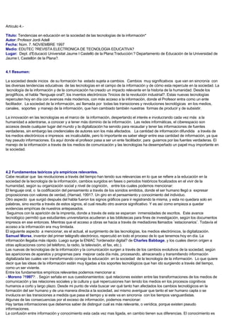 Artículo 4.-
Titulo: Tendencias en educación en la sociedad de las tecnologías de la información*
Autor: Profesor Jordi Adell
Fecha: Núm. 7. NOVIEMBRE 1997
Medio: EDUTEC ?REVISTA ELECTRONICA DE TECNOLOGIA EDUCATIVA?
Lugar: Dept. d'Educació Universitat Jaume I Castelló de la Plana:Traducción:? Departamento de Educación de la Universidad de
Jaume I, Castellón de la Plana?.
4.1 Resumen:
La sociedad desde inicios de su formación ha estado sujeta a cambios. Cambios muy significativos que van en sincronía con
las diversas tendencias educativas de las tecnologías en el campo de la información y de cómo esta repercute en la sociedad. La
tecnología de la información y de la comunicación ha creado un impacto relevante en la historia de la humanidad. Desde los
jeroglíficos, el habla ?lenguaje oral?, los inventos electrónicos ?inicios de la revolución industrial?. Estas nuevas tecnologías
repercuten hoy en día con avances más modernos, con más acceso a la información, donde el Profesor entra como un ente
facilitador. La sociedad de la información, así llamada por todas las transiciones y revoluciones tecnológicas en los medios,
canales, soportes y manejo de la información, que han cambiado también nuestras formas de producir y de subsistir.
La innovación en las tecnologías es el marco de la información, despertando el interés e involucrando cada vez más a la
humanidad a adentrarse, a conocer y a tener más dominio de la información. Las redes informáticas, el ciberespacio son
accesos desde cualquier lugar del mundo y la digitalización ha servido para recaudar y tener las informaciones de fuentes
verdaderas, sin embargo las credenciales de autores son los más afectados. La cantidad de información difundida a través de
los medios electrónicos e impresos es incalculable, pero lo importante es saber elegir entre esa cantidad de información, ya que
hay pseudo informaciones. Es aquí donde el profesor pasa a ser un ente facilitador, para guiarnos por las fuentes verdaderas. El
manejo de la información a través de los medios de comunicación y las tecnologías ha desempeñado un papel muy importante en
la sociedad.
4.2 Fundamentos teóricos y/o empíricos relevantes.
Cabe recalcar que las revoluciones a través del tiempo han tenido sus relevancias en lo que se refiere a la educación en la
sociedad de la tecnología de la información, cambios surgidos en fases o periodos históricos focalizados en el vivir de la
humanidad, según su organización social y nivel de cognición, entre los cuales podemos mencionar:
El lenguaje oral, o la codificación del pensamiento a través de los sonidos emitidos, donde el ser humano llegó a expresar
proposiciones con valores de verdad, (Harnad, 1991?. Un giro en el pensamiento y conocimiento del individuo.
Otro aspecto que surgió después del habla fueron los signos gráficos para ir registrando la misma, y esta no quedara solo en
palabras, sino escrita a través de estos signos, el cual resulto otro avance significativo. Y es así como empieza a quedar
evidencias empíricas de nuestros antepasados.
Seguimos con la aparición de la imprenta, donde a través de esta se esparcen inmensidades de escritos. Este avance
tecnológico permitió que estudiantes universitarios acudieran a las bibliotecas para fines de investigación, según los documentos
impresos en ese entonces. Mientras que el acceso a obras se hacia a través de mediadores llamados ¨estacionarios¨. Todavía el
acceso a la información era muy limitada.
El siguiente aspecto a mencionar, es el actual, el surgimiento de las tecnologías, los medios electrónicos, la digitalización.
Samuel Morse, inventor del primer telégrafo electrónico, repercutió en todo el proceso de lo que tenemos hoy en día. La
información llegaba más rápido. Luego surge la ENIAC ?ordenador digital? de Charles Babbage, y los cuales dieron origen a
otras aplicaciones como (el teléfono, la radio, la televisión, el fax, etc.).
Las nuevas de tecnologías de la información y la comunicación surgen a través de los cambios evolutivos de la sociedad, según
las apariciones de aparatos y programas para mejorar cada día más, procesando, almacenado y transmitiendo información
digitalizada las cuales van transformando consigo la educación en la sociedad de la tecnología de la información. Lo que quiere
decir que las ideas de la información están muy ligadas a los soportes tecnológicos que han ido surgiendo a través del tiempo,
como un ser viviente.
Entre los fundamentos empíricos relevantes podemos mencionar a:
- Moreno ?1997?: . Según señala en sus cuestionamientos: qué relaciones existen entre las transformaciones de los medios de
comunicación y las relaciones sociales y la cultura y qué repercusiones han tenido los medios en los procesos cognitivos
humanos a corto y largo plazo. Desde mi punto de vista buscar ver qué tanto han afectados los cambios tecnológicos en la
formación del ser humano y de una manera directa a la sociedad, así mismo averiguar que tanto el ser humano capta o se
involucra en las transiciones a medida que pasa el tiempo y si este va en sincronía con los tiempos vanguardistas.
Algunas de las consecuencias por el exceso de información, podemos mencionar:
Hay tantas informaciones que debemos saber de distinguir cual es más relevante, o verídica, porque existen pseudo
informaciones.
La confusión entre información y conocimiento esta cada vez mas ligada, en cambio tienen sus diferencias. El conocimiento es
 