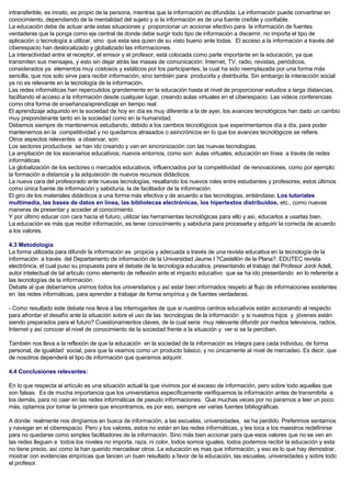 intransferible, es innato, es propio de la persona, mientras que la información es difundida. La información puede convertirse en
conocimiento, dependiendo de la mentalidad del sujeto y si la información es de una fuente creíble y confiable.
La educación debe de actuar ante estas situaciones y proporcionar un accionar efectivo para la información de fuentes
verdaderas que la ponga como eje central de donde debe surgir todo tipo de información a discernir, no importa el tipo de
aplicación o tecnología a utilizar, sino que esta sea quien de su visto bueno ante todas. El acceso a la información a través del
ciberespacio han deslocalizado y globalizado las informaciones.
La interactividad entre el receptor, el emisor y el profesor, está colocada como parte importante en la educación, ya que
transmiten sus mensajes, y esto sin dejar atrás las masas de comunicación: Internet, TV, radio, revistas, periódicos,
considerados ya elementos muy costosos y estáticos por los participantes, la cual ha sido reemplazada por una forma más
sencilla, que nos solo sirve para recibir información, sino también para producirla y distribuirla. Sin embargo la interacción social
ya no es relevante en la tecnología de la información.
Las redes informáticas han repercutidos grandemente en la educación hasta el nivel de proporcionar estudios a larga distancias,
facilitando el acceso a la información desde cualquier lugar, creando aulas virtuales en el ciberespacio. Las videos conferencias
como otra forma de enseñanza/aprendizaje en tiempo real.
El aprendizaje adquirido en la sociedad de hoy en día es muy diferente a la de ayer, los avances tecnológicos han dado un cambio
muy preponderante tanto en la sociedad como en la humanidad.
Debemos siempre de mantenernos estudiando, debido a los cambios tecnológicos que experimentamos día a día, para poder
mantenernos en la competitividad y no quedarnos atrasados o asincrónicos en lo que los avances tecnológicos se refiere.
Otros aspectos relevantes a observar, son:
Los sectores productivos se han ido creando y van en sincronización con las nuevas tecnologías.
La ampliación de los escenarios educativos; nuevos entornos, como son: aulas virtuales, educación en línea a través de redes
informáticas.
La globalización de los sectores o mercados educativos, influenciados por la competitividad de renovaciones, como por ejemplo:
la formación a distancia y la adquisición de nuevos recursos didácticos.
La nueva cara del profesorado ante nuevas tecnologías, resaltando los nuevos roles entre estudiantes y profesores, estos últimos
como única fuente de información y sabiduría, la de facilitador de la información.
El giro de los materiales didácticos a una forma más efectiva y de acuerdo a las tecnologías, entiéndase; Los tutoriales
multimedia, las bases de datos en línea, las bibliotecas electrónicas, los hipertextos distribuidos, etc., como nuevas
maneras de presentar y acceder al conocimiento.
Y por último educar con cara hacia el futuro, utilizar las herramientas tecnológicas para ello y así, educarlos a usarlas bien.
La educación es más que recibir información, es tener conocimiento y sabiduría para procesarla y adquirir la correcta de acuerdo
a los valores.
4.3 Metodología
La forma utilizada para difundir la información es propicia y adecuada a través de una revista educativa en la tecnología de la
información a través del Departamento de información de la Universidad Jaume I ?Castellón de la Plana?. EDUTEC revista
electrónica, el cual puso su propuesta para el debate de la tecnología educativa, presentando el trabajo del Profesor Jordi Adell,
autor intelectual de tal articulo como elemento de reflexión ante el impacto educativo que se ha ido presentando en lo referente a
las tecnologías de la información.
Debate al que deberíamos unirnos todos los universitarios y así estar bien informados respeto al flujo de informaciones existentes
en las redes informáticas, para aprender a trabajar de forma empírica y de fuentes verdaderas.
- Como resultado este debate nos lleva a las interrogantes de que si nuestros centros educativos están accionando al respecto
para afrontar el desafío ante la situación sobre el uso de las tecnologías de la información y si nuestros hijos y jóvenes están
siendo preparados para el futuro? Cuestionamientos claves, de la cual seria muy relevante difundir por medios televisivos, radios,
Internet y así conocer el nivel de conocimiento de la sociedad frente a la situación y ver si se la perciben.
También nos lleva a la reflexión de que la educación en la sociedad de la información es integra para cada individuo, de forma
personal, de igualdad social, para que la veamos como un producto básico, y no únicamente al nivel de mercadeo. Es decir, que
de nosotros dependerá el tipo de información que queramos adquirir.
4.4 Conclusiones relevantes:
En lo que respecta al artículo es una situación actual la que vivimos por el exceso de información, pero sobre todo aquellas que
son falsas. Es de mucha importancia que los universitarios específicamente verifiquemos la información antes de transmitirla a
los demás, para no caer en las redes informáticas de pseudo informaciones. Que muchas veces por no pararnos a leer un poco
más, optamos por tomar la primera que encontramos, es por eso, siempre ver varias fuentes bibliográficas.
A donde realmente nos dirigíamos en busca de información, a las escuelas, universidades, se ha perdido. Preferimos sentarnos
y navegar en el ciberespacio. Pero y los valores, estos no están en las redes informáticas, y les toca a los maestros redefinirse
para no quedarse como simples facilitadores de la información. Sino más bien accionar para que esos valores que no se ven en
las redes lleguen a todos los niveles no importa, raza, ni color, todos somos iguales, todos podemos recibir la educación y esta
no tiene precio, así como la han querido mercadear otros. La educación es mas que información, y eso es lo que hay demostrar,
mostrar con evidencias empíricas que lancen un buen resultado a favor de la educación, las escuelas, universidades y sobre todo
el profesor.
 