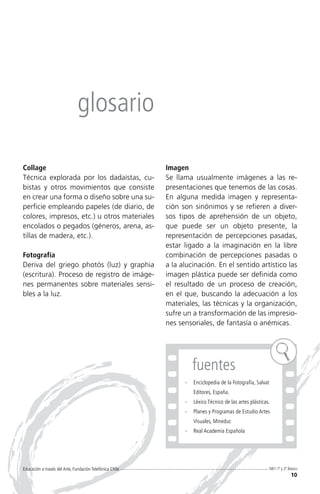 glosario

Collage                                                   Imagen
Técnica explorada por los dadaístas, cu-                  Se llama usualmente imágenes a las re-
bistas y otros movimientos que consiste                   presentaciones que tenemos de las cosas.
en crear una forma o diseño sobre una su-                 En alguna medida imagen y representa-
perficie empleando papeles (de diario, de                 ción son sinónimos y se refieren a diver-
colores, impresos, etc.) u otros materiales               sos tipos de aprehensión de un objeto,
encolados o pegados (géneros, arena, as-                  que puede ser un objeto presente, la
tillas de madera, etc.).                                  representación de percepciones pasadas,
                                                          estar ligado a la imaginación en la libre
Fotografía                                                combinación de percepciones pasadas o
Deriva del griego photós (luz) y graphia                  a la alucinación. En el sentido artístico las
(escritura). Proceso de registro de imáge-                imagen plástica puede ser definida como
nes permanentes sobre materiales sensi-                   el resultado de un proceso de creación,
bles a la luz.                                            en el que, buscando la adecuación a los
                                                          materiales, las técnicas y la organización,
                                                          sufre un a transformación de las impresio-
                                                          nes sensoriales, de fantasía o anémicas.




                                                                   fuentes
                                                                -	 Enciclopedia de la Fotografía, Salvat
                                                                    Editores, España.
                                                                -	 Léxico Técnico de las artes plásticas.
                                                                -	 Planes y Programas de Estudio Artes
                                                                    Visuales, Mineduc
                                                                -	 Real Academia Española




Educación a través del Arte, Fundación Telefónica Chile                                                    NB1-1º y 2º Básico
                                                                                                                        10
 