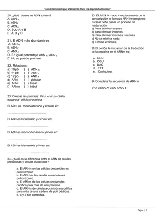 “Año de la Inversión para el Desarrollo Rural y la Seguridad Alimentaria”

20. ¿Qué clases de ADN existen?                                                   25. El ARN formado inmediatamente de la
A. ADN B                                                                          transcripción o llamado ARN heterogéneo
B. ADN Z                                                                          nuclear debe pasar un proceso de
C. ADN A                                                                          maduración
D. Solo A y B                                                                     a) Para eliminar exones
                                                                                  b) para eliminar intrones
E. A, B y C
                                                                                  c) Para eliminar intrones y exones
                                                                                  d) No se elimina nada
21. El ADN más abundante es                                                       e) Elimina codones.
A. ADN B
B. ADN Z                                                                          26.El codón de iniciación de la traducción
C. AND A                                                                          de la proteína en el ARNm es:
D. En igual porcentaje ADN B y ADN Z
E. No se puede precisar                                                            a.   UUU
                                                                                   b.   CGU
22. Relaciona:                                                                     c.   UAG
a) 10 pb    ( ) ADN B                                                              d.   TTT
                                                                                   e.   Cualquiera.
b) 11 pb    ( ) ADN Z
c) 12 pb   ( ) AND A
d) ARNt      ( ) globular
                                                                                  24.Completar la secuencia de ARN m
e) ARNr      ( ) lineal
f) ARNm      ( ) trébol
                                                                                  3´ATCCGCATCGGTACG 5´

23. Colocar las palabras: Virus – virus- célula
eucariota- célula procariota

El ADN es monocatenario y circular en:

………………………………….

El ADN es bicatenario y circular en:

…………………………………….

El ADN es monocatenanario y lineal en:

……………………………………

El ADN es bicatenario y lineal en:

……………………………………..

24. ¿Cuál es la diferencia entre el ARN de células
procariotas y células eucariotas?

       a. El ARNm en las células procariotas es
       policistronico
       b. El ARN de las células eucariotas es
       policistronico.
       c. El ARNm de las células procariotas
       codifica para más de una proteína.
       d. El ARNm de células eucarioticas codifica
       para más de una cadena de poli péptidos.
       e. a y c son correctas.




                                                                                                                      Página | 3
 