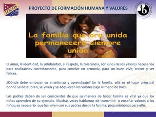 El amor, la identidad, la solidaridad, el respeto, la tolerancia, son unos de los valores necesarios
para realizarnos correctamente, para convivir en armonía, para un buen vivir, crecer y ser
felices.
¿Dónde debe empezar su enseñanza y aprendizaje? En la familia, ella es el lugar principal
donde se descubren, se viven y se adquieren los valores bajo la mano de Dios.
Los padres deben de ser conscientes de que su manera de hacer familia es vital ya que los
niños aprenden de su ejemplo. Muchas veces hablamos de transmitir o enseñar valores a los
niños, es necesario que los vivan con sus padres desde la familia, preparémonos para ello.
PROYECTO DE FORMACIÓN HUMANA Y VALORES
 