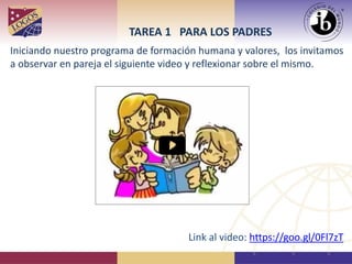 Iniciando nuestro programa de formación humana y valores, los invitamos
a observar en pareja el siguiente video y reflexionar sobre el mismo.
TAREA 1 PARA LOS PADRES
Link al video: https://goo.gl/0Fl7zT
 