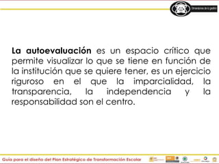 La autoevaluación es un espacio crítico que
permite visualizar lo que se tiene en función de
la institución que se quiere tener, es un ejercicio
riguroso en el que la imparcialidad, la
transparencia, la independencia y la
responsabilidad son el centro.
 