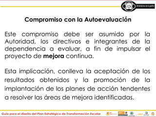 Compromiso con la Autoevaluación
Este compromiso debe ser asumido por la
Autoridad, los directivos e integrantes de la
dependencia a evaluar, a fin de impulsar el
proyecto de mejora continua.
Esta implicación, conlleva la aceptación de los
resultados obtenidos y la promoción de la
implantación de los planes de acción tendentes
a resolver las áreas de mejora identificadas.
 