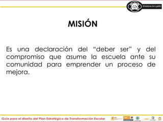 MISIÓN
Es una declaración del “deber ser” y del
compromiso que asume la escuela ante su
comunidad para emprender un proceso de
mejora.
 