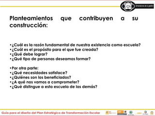 Planteamientos que contribuyen a su
construcción:
•¿Cuál es la razón fundamental de nuestra existencia como escuela?
•¿Cuál es el propósito para el que fue creada?
•¿Qué debe lograr?
•¿Qué tipo de personas deseamos formar?
•Por otra parte:
•¿Qué necesidades satisface?
•¿Quiénes son los beneficiados?
•¿A qué nos vamos a comprometer?
•¿Qué distingue a esta escuela de las demás?
 