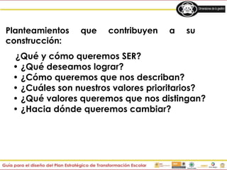 Planteamientos que contribuyen a su
construcción:
¿Qué y cómo queremos SER?
• ¿Qué deseamos lograr?
• ¿Cómo queremos que nos describan?
• ¿Cuáles son nuestros valores prioritarios?
• ¿Qué valores queremos que nos distingan?
• ¿Hacia dónde queremos cambiar?
 