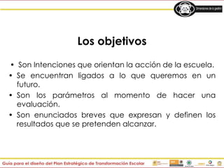 Los objetivos
• Son Intenciones que orientan la acción de la escuela.
• Se encuentran ligados a lo que queremos en un
futuro.
• Son los parámetros al momento de hacer una
evaluación.
• Son enunciados breves que expresan y definen los
resultados que se pretenden alcanzar.
 