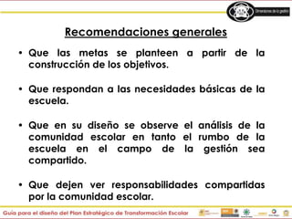 Recomendaciones generales
• Que las metas se planteen a partir de la
construcción de los objetivos.
• Que respondan a las necesidades básicas de la
escuela.
• Que en su diseño se observe el análisis de la
comunidad escolar en tanto el rumbo de la
escuela en el campo de la gestión sea
compartido.
• Que dejen ver responsabilidades compartidas
por la comunidad escolar.
 