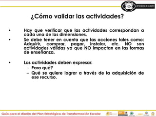 • Hay que verificar que las actividades correspondan a
cada una de las dimensiones.
• Se debe tener en cuenta que las acciones tales como:
Adquirir, comprar, pagar, instalar, etc. NO son
actividades válidas ya que NO impactan en las formas
de enseñanza.
• Las actividades deben expresar:
– Para qué?
– Qué se quiere lograr a través de la adquisición de
ese recurso.
¿Cómo validar las actividades?
 