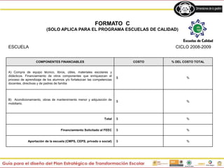 COMPONENTES FINANCIABLES COSTO % DEL COSTO TOTAL
A) Compra de equipo técnico, libros, útiles, materiales escolares y
didácticos. Financiamiento de otros componentes que enriquezcan el
proceso de aprendizaje de los alumnos y/o fortalezcan las competencias
docentes, directivas y de padres de familia
$ %
B) Acondicionamiento, obras de mantenimiento menor y adquisición de
mobiliario.
$ %
Total $ %
Financiamiento Solicitado al FEEC $ %
Aportación de la escuela (CMPS, CEPS, privado o social) $ %
FORMATO C
(SOLO APLICA PARA EL PROGRAMA ESCUELAS DE CALIDAD)
ESCUELA CICLO 2008-2009
 