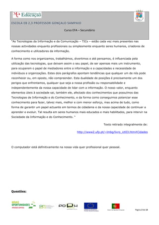 ESCOLA EB 2,3 PROFESSOR GONÇALO SAMPAIO
Curso EFA – Secundário
“As Tecnologias da Informação e da Comunicação – TICs – estão cada vez mais presentes nas
nossas actividades enquanto profissionais ou simplesmente enquanto seres humanos, criadores de
conhecimento e utilizadores da informação.
A forma como nos organizamos, trabalhámos, divertimos e até pensamos, é influenciada pela
utilização das tecnologias, que deixam assim o seu papel, de ser apensas mais um instrumento,
para ocuparem o papel de mediadores entre a informação e a capacidades e necessidade de
indivíduos e organizações. Estes dois parágrafos apontam tendências que qualquer um de nós pode
reconhecer ou, em oposto, não compreender. Esta dualidade de posições é precisamente um dos
perigos que enfrentamos, qualquer que seja a nossa profissão ou responsabilidade e
independentemente da nossa capacidade de lidar com a informação. O nosso valor, enquanto
elementos úteis à sociedade sai, também ele, afectado dos conhecimentos que possuímos das
Tecnologias de Informação e do Conhecimento, e da forma como conseguimos potenciar esse
conhecimento para fazer, talvez mais, melhor e com menor esforço, mas acima de tudo, como
forma de garantir um papel actuante em termos de cidadania e da nossa capacidade de continuar a
aprender e evoluir. Tal resulta em seres humanos mais educados e mais habilitados, para intervir na
Sociedade da Informação e do Conhecimento. “
Texto retirado integralmente de:
http://www2.ufp.pt/~lmbg/livro_ict03.htm#Cidades
O computador está definitivamente na nossa vida quer profissional quer pessoal.
Questões:
Página 2 de 13
 