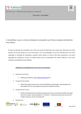 ESCOLA EB 2,3 PROFESSOR GONÇALO SAMPAIO
Curso EFA – Secundário
2. Exemplifique o grau e o tipo de utilização do computador que é feito por pessoas de diferentes
níveis etários.
Os tipos de utilização do computador que é feito por pessoas de diferentes níveis etários são, diferentes em muitos
aspectos. No caso de adultos com uma certa idade e com mais habilitações na área de informática têm uma maior
capacidade na utilização do computador, enquanto outros adultos no mesmo nível etário apresentam uma menor
capacidade de utilização do mesmo. Os adultos olham para os computadores de maneira diferente e mais séria,
utilizando-o principalmente para trabalhar.
Utilização dos computadores dos mais novos aos mais idosos:
• Escala de 5 aos 10 anos
 Utilizam para desenhar, jogos (www.miniclip.com) etc…
• Escala de 10 aos 18 anos
 Utilizam para jogos online, falar na internet (Windows live Messenger, www.facebook.com,
www.badoo.com etc) e para algumas pesquisas de trabalhos escolares…
• Escala de 18 aos 35 anos
 Utilizam principalmente para trabalhar, pesquisas do mesmo, actualmente também para jogos
online por exemplo: www.facebook.com “FarmVille”, e também para falar pela internet com
“amigos, empresas, marcar entrevistas etc”.
• Escala dos 35 …
Página 4 de 13
 