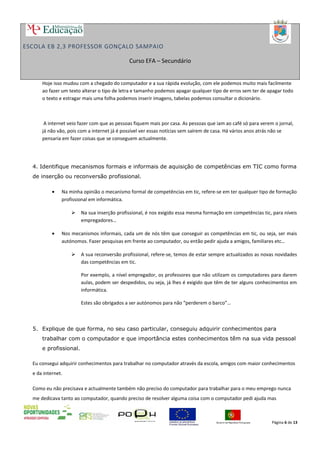 ESCOLA EB 2,3 PROFESSOR GONÇALO SAMPAIO
Curso EFA – Secundário
Hoje isso mudou com a chegado do computador e a sua rápida evolução, com ele podemos muito mais facilmente
ao fazer um texto alterar o tipo de letra e tamanho podemos apagar qualquer tipo de erros sem ter de apagar todo
o texto e estragar mais uma folha podemos inserir imagens, tabelas podemos consultar o dicionário.
A internet veio fazer com que as pessoas fiquem mais por casa. As pessoas que iam ao café só para verem o jornal,
já não vão, pois com a internet já é possível ver essas notícias sem saírem de casa. Há vários anos atrás não se
pensaria em fazer coisas que se conseguem actualmente.
4. Identifique mecanismos formais e informais de aquisição de competências em TIC como forma
de inserção ou reconversão profissional.
• Na minha opinião o mecanismo formal de competências em tic, refere-se em ter qualquer tipo de formação
profissional em informática.
 Na sua inserção profissional, é nos exigido essa mesma formação em competências tic, para níveis
empregadores…
• Nos mecanismos informais, cada um de nós têm que conseguir as competências em tic, ou seja, ser mais
autónomos. Fazer pesquisas em frente ao computador, ou então pedir ajuda a amigos, familiares etc…
 A sua reconversão profissional, refere-se, temos de estar sempre actualizados as novas novidades
das competências em tic.
Por exemplo, a nível empregador, os professores que não utilizam os computadores para darem
aulas, podem ser despedidos, ou seja, já lhes é exigido que têm de ter alguns conhecimentos em
informática.
Estes são obrigados a ser autónomos para não “perderem o barco”…
5. Explique de que forma, no seu caso particular, conseguiu adquirir conhecimentos para
trabalhar com o computador e que importância estes conhecimentos têm na sua vida pessoal
e profissional.
Eu consegui adquirir conhecimentos para trabalhar no computador através da escola, amigos com maior conhecimentos
e da internet.
Como eu não precisava e actualmente também não preciso do computador para trabalhar para o meu emprego nunca
me dedicava tanto ao computador, quando preciso de resolver alguma coisa com o computador pedi ajuda mas
Página 6 de 13
 