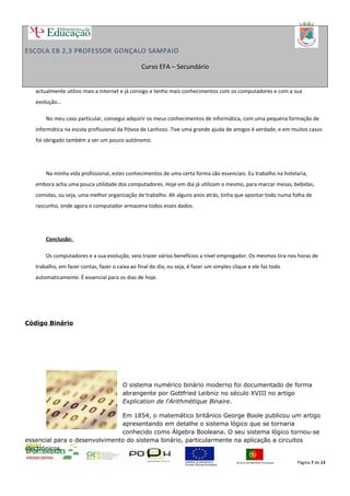 ESCOLA EB 2,3 PROFESSOR GONÇALO SAMPAIO
Curso EFA – Secundário
actualmente utilizo mais a internet e já consigo e tenho mais conhecimentos com os computadores e com a sua
evolução…
No meu caso particular, consegui adquirir os meus conhecimentos de informática, com uma pequena formação de
informática na escola profissional da Póvoa de Lanhoso. Tive uma grande ajuda de amigos é verdade, e em muitos casos
foi obrigado também a ser um pouco autónomo.
Na minha vida profissional, estes conhecimentos de uma certa forma são essenciais. Eu trabalho na hotelaria,
embora acha uma pouca utilidade dos computadores. Hoje em dia já utilizam o mesmo, para marcar mesas, bebidas,
comidas, ou seja, uma melhor organização de trabalho. Ah alguns anos atrás, tinha que apontar todo numa folha de
rascunho, onde agora o computador armazena todos esses dados.
Conclusão:
Os computadores e a sua evolução, veio trazer vários benefícios a nível empregador. Os mesmos tira-nos horas de
trabalho, em fazer contas, fazer o caixa ao final do dia, ou seja, é fazer um simples clique e ele faz todo
automaticamente. É essencial para os dias de hoje.
Código Binário
O sistema numérico binário moderno foi documentado de forma
abrangente por Gottfried Leibniz no século XVIII no artigo
Explication de l'Arithmétique Binaire.
Em 1854, o matemático britânico George Boole publicou um artigo
apresentando em detalhe o sistema lógico que se tornaria
conhecido como Álgebra Booleana. O seu sistema lógico tornou-se
essencial para o desenvolvimento do sistema binário, particularmente na aplicação a circuitos
electrónicos.
Página 7 de 13
 