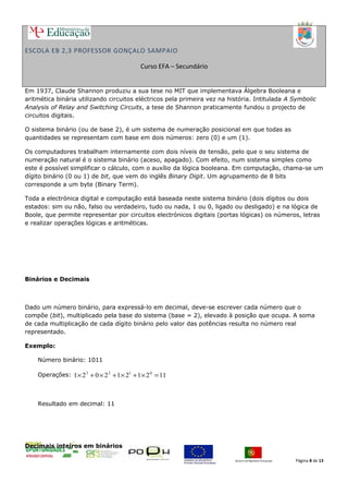 ESCOLA EB 2,3 PROFESSOR GONÇALO SAMPAIO
Curso EFA – Secundário
Em 1937, Claude Shannon produziu a sua tese no MIT que implementava Álgebra Booleana e
aritmética binária utilizando circuitos eléctricos pela primeira vez na história. Intitulada A Symbolic
Analysis of Relay and Switching Circuits, a tese de Shannon praticamente fundou o projecto de
circuitos digitais.
O sistema binário (ou de base 2), é um sistema de numeração posicional em que todas as
quantidades se representam com base em dois números: zero (0) e um (1).
Os computadores trabalham internamente com dois níveis de tensão, pelo que o seu sistema de
numeração natural é o sistema binário (aceso, apagado). Com efeito, num sistema simples como
este é possível simplificar o cálculo, com o auxílio da lógica booleana. Em computação, chama-se um
dígito binário (0 ou 1) de bit, que vem do inglês Binary Digit. Um agrupamento de 8 bits
corresponde a um byte (Binary Term).
Toda a electrónica digital e computação está baseada neste sistema binário (dois dígitos ou dois
estados: sim ou não, falso ou verdadeiro, tudo ou nada, 1 ou 0, ligado ou desligado) e na lógica de
Boole, que permite representar por circuitos electrónicos digitais (portas lógicas) os números, letras
e realizar operações lógicas e aritméticas.
Binários e Decimais
Dado um número binário, para expressá-lo em decimal, deve-se escrever cada número que o
compõe (bit), multiplicado pela base do sistema (base = 2), elevado à posição que ocupa. A soma
de cada multiplicação de cada dígito binário pelo valor das potências resulta no número real
representado.
Exemplo:
Número binário: 1011
Operações: 1121212021 0123
=×+×+×+×
Resultado em decimal: 11
Decimais inteiros em binários
Página 8 de 13
 