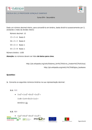 ESCOLA EB 2,3 PROFESSOR GONÇALO SAMPAIO
Curso EFA – Secundário
Dado um número decimal inteiro, para convertê-lo em binário, basta dividi-lo sucessivamente por 2,
anotando o resto da divisão inteira:
Número decimal: 12
6212 =÷ Resto 0
3206 =÷ Resto 0
1203 =÷ Resto 1
0201 =÷ Resto 1
Número binário: 1100
Atenção: os números devem ser lidos de baixo para cima.
http://pt.wikipedia.org/wiki/Sistema_bin%C3%A1rio_(matem%C3%A1tica)
http://pt.wikipedia.org/wiki/L%C3%B3gica_booleana
Questões:
1. Converta os seguintes números binários na sua representação decimal:
1.1. 1101
• 1 x 23
+ 1 x 22
+ 0 x 21
+ 1 x 20
=
1 x 8 + 1 x 4 + 0 x 2 + 1 x 1 =
8+4+0+1= 13
1.2. 1001
• 1 x 23
+ 0 x 22
+ 0 x 21
+ 1 x 20
=
Página 9 de 13
 