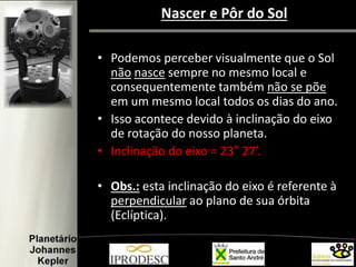 • Podemos perceber visualmente que o Sol
não nasce sempre no mesmo local e
consequentemente também não se põe
em um mesmo local todos os dias do ano.
• Isso acontece devido à inclinação do eixo
de rotação do nosso planeta.
• Inclinação do eixo = 23° 27’.
• Obs.: esta inclinação do eixo é referente à
perpendicular ao plano de sua órbita
(Eclíptica).
Nascer e Pôr do Sol
 