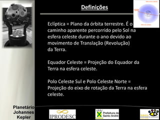 Definições
Eclíptica = Plano da órbita terrestre. É o
caminho aparente percorrido pelo Sol na
esfera celeste durante o ano devido ao
movimento de Translação (Revolução)
da Terra.
Equador Celeste = Projeção do Equador da
Terra na esfera celeste.
Polo Celeste Sul e Polo Celeste Norte =
Projeção do eixo de rotação da Terra na esfera
celeste.
 