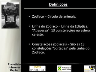 Definições
• Zodíaco = Círculo de animais.
• Linha do Zodíaco = Linha da Eclíptica.
“Atravessa” 13 constelações na esfera
celeste.
• Constelações Zodiacais = São as 13
constelações “cortadas” pela Linha do
Zodíaco.
 