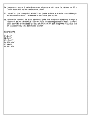 04. Um carro consegue, á partir do repouso, atingir uma velocidade de 108 m/s em 10 s.
    Qual a aceleração escalar média desse carro?

05. Um veículo que se encontra em repouso, passa a sofrer a ação de uma aceleração
    escalar média de 4 m/s2. Qual será sua velocidade após 3,5 s?

06. Partindo do repouso, um avião percorre a pista com aceleração constante e atinge a
    velocidade de 360 km/h em 25 segundos. Qual sua aceleração escalar média? (Lembre-
    se de converter a velocidade que está em km/h em m/s com a regrinha do 3,6 que está
    em seu caderno ou ficha do bimestre anterior)


RESPOSTAS

01. 4 m/s2
02. 5 m/s2
03. - 5 m/s2
04. 10,8 m/s2
05. 14 m/s
06. 19,2 m/s
 