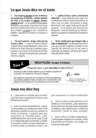 Lo que Jesús dice en el texto
“Las ovejas escuchan su voz, él llama a         “… podrá entrar y salir y encontrará
sus ovejas por el nombre…camina delante          alimento” – Jesús alimenta a los suyos con
de ellas y las ovejas lo siguen, porque          su Palabra de Vida en toda circunstancia, la
conocen su voz” – en el corazón de la parábola   clave está en saber escucharlo y elegir
del pastor y las ovejas, Jesús pone la actitud   libremente vivir según el proyecto que Él
que hace la diferencia entre ser o no parte      propone. Es la opción que tomaron los
de su rebaño: escuchar su voz, escuchar su       discípulos. Jesús los llamó por su nombre,
Palabra. Quiénes lo escuchan, lo conocen y       ellos lo escucharon, lo conocieron y decidieron
lo siguen.                                       seguirlo.

“Yo soy la puerta. El que entre por mí      “Yo he venido para que tengan vida, y
estará a salvo…” – Jesús es Puerta y Pastor,     vida en abundancia” – la vida que Jesús ofrece
es quién ofrece la posibilidad de entrar en el   a los que deciden seguirlo se funda en una
Reino de la Vida (Puerta) y también quién        relación de amistad con Él, de amor y
conduce a los suyos en el camino de la Vida      comunión, de alegría y confianza que supera
(Pastor). Hay que escucharlo para conocerlo,     toda dificultad y dolor.
amarlo y seguirlo.




Jesús nos dice hoy
   ¿Qué busca tu corazón para ser feliz?    qué situaciones te cuesta reconocerlo?
¿Qué personas o situaciones te ofrecen esa
felicidad que buscas?                                Jesús se ofrece como alimento en la
                                                 Palabra y en la Eucaristía. ¿Qué experiencia
Jesús te conoce personalmente, conoce       de encuentro con Jesús has vivido escuchando
tus necesidades y te nombra con amor. Él te      su Palabra? ¿Qué significa para ti celebrar la
invita hoy a escuchar su voz en tu corazón, te   Eucaristía? ¿Cómo la estás viviendo?
invita a conocerlo, a seguirlo para que
encuentres la felicidad plena. ¿Qué              Jesús te ofrece su Vida en abundancia,
familiaridad tienes con la voz de Jesús? ¿Cuál   ¿Cómo puedes acogerla en tu corazón, vivirla
es tu disposición para escucharla? ¿Cuándo       y anunciarla en tu familia, a tus amigos, en
lo escuchas? ¿Cómo? ¿En qué situaciones te
                                                 tu barrio y todo lugar?
es fácil escuchar y reconocer a Jesús? ¿En
 