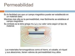 Permeabilidad
Es la facilidad con que un campo magnético puede ser establecido en
un material dado.
Mientras mas alta es la permeabilidad, mas fácilmente se establece el
campo magnético
Su símbolo es la letra griega mu (μ) y su valor varia según el tipo de
material.
Los materiales ferromagnéticos como el hierro, el cobalto, el níquel
y sus aleaciones, tienen valores de permeabilidad muy altos
 