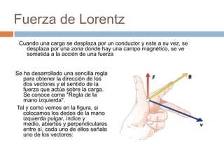 Fuerza de Lorentz
Cuando una carga se desplaza por un conductor y este a su vez, se
desplaza por una zona donde hay una campo magnético, se ve
sometida a la acción de una fuerza
Se ha desarrollado una sencilla regla
para obtener la dirección de los
dos vectores y el sentido de la
fuerza que actúa sobre la carga.
Se conoce coma "Regla de la
mano izquierda".
Tal y como vemos en la figura, si
colocamos los dedos de la mano
izquierda pulgar, índice y
medio, abiertos y perpendiculares
entre sí, cada uno de ellos señala
uno de los vectores:
 
