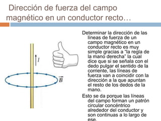 Dirección de fuerza del campo
magnético en un conductor recto…
Determinar la dirección de las
líneas de fuerza de un
campo magnético en un
conductor recto es muy
simple gracias a “la regla de
la mano derecha” la cual
dice que si se señala con el
dedo pulgar el sentido de la
corriente, las líneas de
fuerza van a coincidir con la
dirección a la que apuntan
el resto de los dedos de la
mano.
Esto se da porque las líneas
del campo forman un patrón
circular concéntrico
alrededor del conductor y
son continuas a lo largo de
 