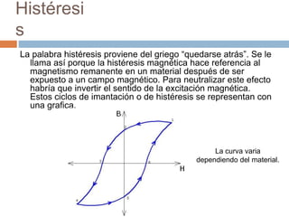 Histéresi
s
La palabra histéresis proviene del griego “quedarse atrás”. Se le
llama así porque la histéresis magnética hace referencia al
magnetismo remanente en un material después de ser
expuesto a un campo magnético. Para neutralizar este efecto
habría que invertir el sentido de la excitación magnética.
Estos ciclos de imantación o de histéresis se representan con
una grafica.
La curva varia
dependiendo del material.
 