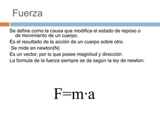 Fuerza
Se define como la causa que modifica el estado de reposo o
de movimiento de un cuerpo.
Es el resultado de la acción de un cuerpo sobre otro.
Se mide en newton(N)
Es un vector, por lo que posee magnitud y dirección
La formula de la fuerza siempre se da según la ley de newton:
F=m·a
 