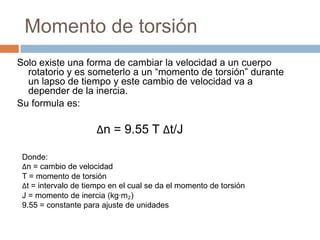 Momento de torsión
Solo existe una forma de cambiar la velocidad a un cuerpo
rotatorio y es someterlo a un “momento de torsión” durante
un lapso de tiempo y este cambio de velocidad va a
depender de la inercia.
Su formula es:
Δn = 9.55 T Δt/J
Donde:
Δn = cambio de velocidad
T = momento de torsión
Δt = intervalo de tiempo en el cual se da el momento de torsión
J = momento de inercia (kg·m₂)
9.55 = constante para ajuste de unidades
 