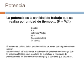 Potencia
La potencia es la cantidad de trabajo que se
realiza por unidad de tiempo… (P = W/t)
Donde:
P =
potencia(Watts)
W =
Energía(Joules)
t = tiempo
El watt es su unidad del SI y es la cantidad de joules por segundo que se
utilizan
Esta definición se acopla mas al concepto de potencia mecánica ya que
la potencia eléctrica es el resultado de multiplicar la diferencia de
potencial entre los extremos de una carga y la corriente que circula allí.
 