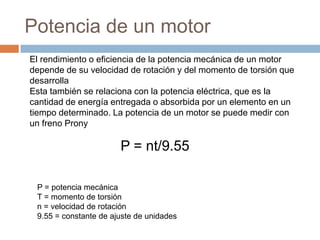 Potencia de un motor
El rendimiento o eficiencia de la potencia mecánica de un motor
depende de su velocidad de rotación y del momento de torsión que
desarrolla
Esta también se relaciona con la potencia eléctrica, que es la
cantidad de energía entregada o absorbida por un elemento en un
tiempo determinado. La potencia de un motor se puede medir con
un freno Prony
P = nt/9.55
P = potencia mecánica
T = momento de torsión
n = velocidad de rotación
9.55 = constante de ajuste de unidades
 