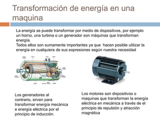 Transformación de energía en una
maquina
Los motores son dispositivos o
maquinas que transforman la energía
eléctrica en mecánica a través de el
principio de repulsión y atracción
magnética
La energía se puede transformar por medio de dispositivos, por ejemplo
un horno, una turbina o un generador son máquinas que transforman
energía.
Todos ellos son sumamente importantes ya que hacen posible utilizar la
energía en cualquiera de sus expresiones según nuestra necesidad
Los generadores al
contrario, sirven para
transformar energía mecánica
e energía eléctrica por el
principio de inducción.
 