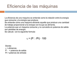 Eficiencia de las máquinas
La eficiencia de una maquina se entiende como la relación entre la energía
que consume y la energía que produce.
Se entiende como una maquina eficiente aquella que produce una cantidad
de trabajo proporcional a la energía con la que se alimenta.
La potencia que un maquina consume y no convierte en potencia de salida
son pérdidas de energía.
Se calcula con la siguiente formula:
ɳ = (Pₒ/Pi) · 100
Donde:
ɳ = eficiencia
Pₒ = potencia de salida
Pi = potencia de entrada
 