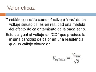 Valor eficaz
También conocido como efectivo o “rms” de un
voltaje sinusoidal es en realidad una medida
del efecto de calentamiento de la onda seno.
Este es igual al voltaje en “CD” que produce la
misma cantidad de calor en una resistencia
que un voltaje sinusoidal
 
