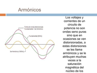 Armónicos
Los voltajes y
corrientes de un
circuito de
potencia no son
ondas seno puras
sino que en
ocasiones se ven
distorsionadas, a
estas distorsiones
se les llama
armónicos y se le
atribuyen muchas
veces a la
saturación
magnética del
núcleo de los
 