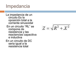 Impedancia
La impedancia de un
circuito Es la
oposición total a la
corriente sinusoidal
En un circuito “RL” se
compone de
resistencia y las
reactancias capacitiva
e inductiva
En un circuito de DC
seria igual a la
resistencia total
 