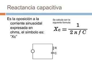 Reactancia capacitiva
Es la oposición a la
corriente sinusoidal
expresada en
ohms, el símbolo es:
“Xc”
Se calcula con la
siguiente formula:
 