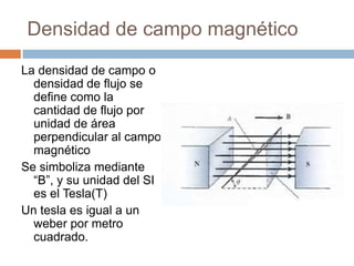 Densidad de campo magnético
La densidad de campo o
densidad de flujo se
define como la
cantidad de flujo por
unidad de área
perpendicular al campo
magnético
Se simboliza mediante
“B”, y su unidad del SI
es el Tesla(T)
Un tesla es igual a un
weber por metro
cuadrado.
 