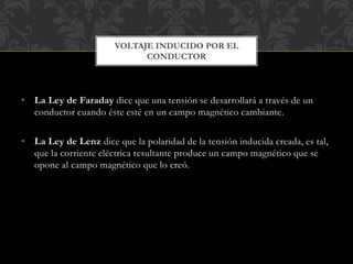 • La Ley de Faraday dice que una tensión se desarrollará a través de un
conductor cuando éste esté en un campo magnético cambiante.
• La Ley de Lenz dice que la polaridad de la tensión inducida creada, es tal,
que la corriente eléctrica resultante produce un campo magnético que se
opone al campo magnético que lo creó.
VOLTAJE INDUCIDO POR EL
CONDUCTOR
 