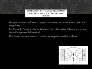 • Siempre que un conductor transporta corriente, en este se forma un campo
magnético.
• Las líneas de fuerza actúan en la misma dirección arriba del conductor y en
dirección opuesta debajo de él.
• Una fuerza que actúa sobre el conductor empujándolo hacia abajo.
DIRECCIÓN DE FUERZA DEL CAMPO
MAGNÉTICO EN UN CONDUCTOR
RECTO
 