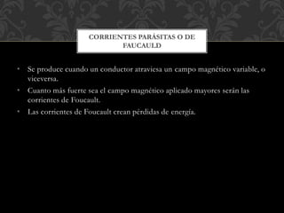 • Se produce cuando un conductor atraviesa un campo magnético variable, o
viceversa.
• Cuanto más fuerte sea el campo magnético aplicado mayores serán las
corrientes de Foucault.
• Las corrientes de Foucault crean pérdidas de energía.
CORRIENTES PARÁSITAS O DE
FAUCAULD
 